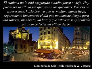 El mañana no le está asegurado a nadie, joven o viejo. Hoy puede ser la última vez que veas a los que amas. Por eso no esperes más, hazlo hoy, ya que si  mañana nunca llega, seguramente lamentarás el día que no tomaste tiempo para una sonrisa, un abrazo, un beso y que estuviste muy ocupado para concederles un último deseo. Luminaria de Saint-calle-Eustache & Verrerie 