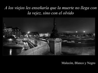 A los viejos les enseñaría que la muerte no llega con
              la vejez, sino con el olvido




                                Malecón, Blanco y Negro
 