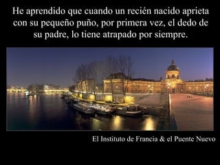 He aprendido que cuando un recién nacido aprieta
con su pequeño puño, por primera vez, el dedo de
     su padre, lo tiene atrapado por siempre.




                   El Instituto de Francia & el Puente Nuevo
 