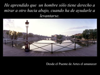 He aprendido que un hombre sólo tiene derecho a
mirar a otro hacia abajo, cuando ha de ayudarle a
                    levantarse.




                      Desde el Puente de Artes el amanecer
 