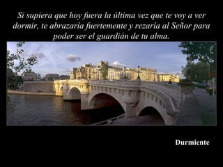 Si supiera que hoy fuera la última vez que te voy a ver
dormir, te abrazaría fuertemente y rezaría al Señor para
            poder ser el guardián de tu alma.




                                              Durmiente
 