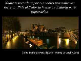 Nadie te recordará por tus nobles pensamientos
secretos. Pide al Señor la fuerza y sabiduría para
                   expresarlos.




            Notre Dame de París desde el Puente de Archevéché
 