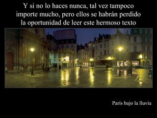 Y si no lo haces nunca, tal vez tampoco
importe mucho, pero ellos se habrán perdido
  la oportunidad de leer este hermoso texto




                                 París bajo la lluvia
 