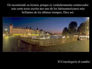 Os recomiendo su lectura, porque es verdaderamente conmovedor
   este corto texto escrito por uno de los latinoamericanos más
            brillantes de los últimos tiempos. Dice así:




                                       El Concièrgerie al cambio
 