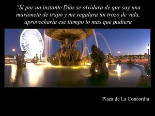 “Si por un instante Dios se olvidara de que soy una
marioneta de trapo y me regalara un trozo de vida,
   aprovecharía ese tiempo lo más que pudiera




                                   Plaza de La Concordia
 
