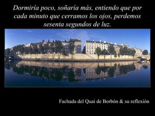 Dormiría poco, soñaría más, entiendo que por
cada minuto que cerramos los ojos, perdemos
          sesenta segundos de luz.




               Fachada del Quai de Borbón & su reflexión
 