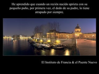 El Instituto de Francia & el Puente Nuevo
He aprendido que cuando un recién nacido aprieta con su
pequeño puño, por primera vez, el dedo de su padre, lo tiene
atrapado por siempre.
 