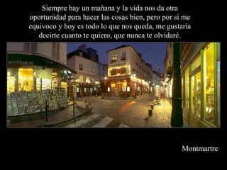 Montmartre
Siempre hay un mañana y la vida nos da otra
oportunidad para hacer las cosas bien, pero por si me
equivoco y hoy es todo lo que nos queda, me gustaría
decirte cuanto te quiero, que nunca te olvidaré.
 