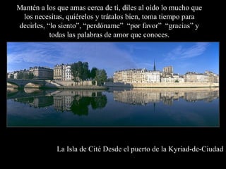 La Isla de Cité Desde el puerto de la Kyriad-de-Ciudad
Mantén a los que amas cerca de ti, diles al oído lo mucho que
los necesitas, quiérelos y trátalos bien, toma tiempo para
decirles, “lo siento”, “perdóname” “por favor” “gracias” y
todas las palabras de amor que conoces.
 