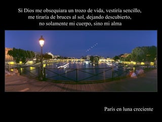 París en luna creciente Si Dios me obsequiara un trozo de vida, vestiría sencillo,  me tiraría de bruces al sol, dejando descubierto,  no solamente mi cuerpo, sino mi alma 