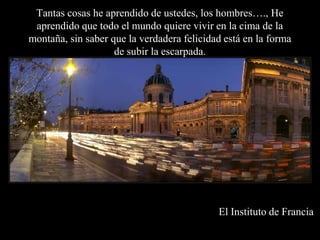 Tantas cosas he aprendido de ustedes, los hombres…., He aprendido que todo el mundo quiere vivir en la cima de la montaña, sin saber que la verdadera felicidad está en la forma de subir la escarpada.El Instituto de Francia