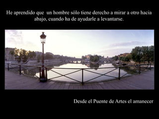 He aprendido que  un hombre sólo tiene derecho a mirar a otro hacia abajo, cuando ha de ayudarle a levantarse.Desde el Puente de Artes el amanecer