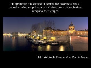 He aprendido que cuando un recién nacido aprieta con su
pequeño puño, por primera vez, el dedo de su padre, lo tiene
                  atrapado por siempre.




                       El Instituto de Francia & el Puente Nuevo
 