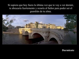 Si supiera que hoy fuera la última vez que te voy a ver dormir,
 te abrazaría fuertemente y rezaría al Señor para poder ser el
                     guardián de tu alma.




                                                   Durmiente
 