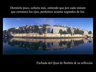 Dormiría poco, soñaría más, entiendo que por cada minuto
que cerramos los ojos, perdemos sesenta segundos de luz.




                   Fachada del Quai de Borbón & su reflexión
 