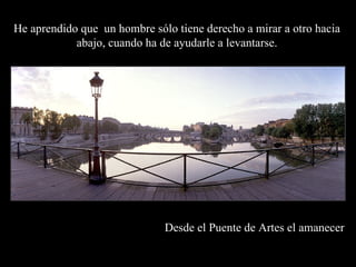 Desde el Puente de Artes el amanecer   He aprendido que  un hombre sólo tiene derecho a mirar a otro hacia abajo, cuando ha de ayudarle a levantarse. 