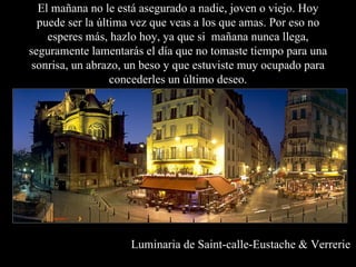 El mañana no le está asegurado a nadie, joven o viejo. Hoy puede ser la última vez que veas a los que amas. Por eso no esperes más, hazlo hoy, ya que si  mañana nunca llega, seguramente lamentarás el día que no tomaste tiempo para una sonrisa, un abrazo, un beso y que estuviste muy ocupado para concederles un último deseo. Luminaria de Saint-calle-Eustache & Verrerie 