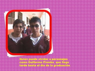 Quien puede olvidar a personajes como Guillermo Piamba  que llego tarde hasta el día de la graduación 