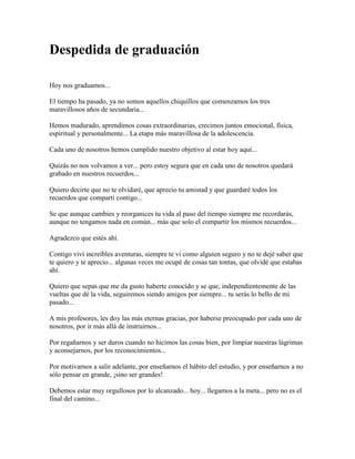 Despedida de graduación<br />Hoy nos graduamos...El tiempo ha pasado, ya no somos aquellos chiquillos que comenzamos los tres maravillosos años de secundaria...<br />Hemos madurado, aprendimos cosas extraordinarias, crecimos juntos emocional, física, espiritual y personalmente... La etapa más maravillosa de la adolescencia.Cada uno de nosotros hemos cumplido nuestro objetivo al estar hoy aquí...<br />Quizás no nos volvamos a ver... pero estoy segura que en cada uno de nosotros quedará grabado en nuestros recuerdos...<br />Quiero decirte que no te olvidaré, que aprecio tu amistad y que guardaré todos los recuerdos que compartí contigo...<br />Se que aunque cambies y reorganices tu vida al paso del tiempo siempre me recordarás, aunque no tengamos nada en común... más que solo el compartir los mismos recuerdos...<br />Agradezco que estés ahí.<br />Contigo viví increíbles aventuras, siempre te vi como alguien seguro y no te dejé saber que te quiero y te aprecio... algunas veces me ocupé de cosas tan tontas, que olvidé que estabas ahí.<br />Quiero que sepas que me da gusto haberte conocido y se que, independientemente de las vueltas que dé la vida, seguiremos siendo amigos por siempre... tu serás lo bello de mi pasado...<br />A mis profesores, les doy las más eternas gracias, por haberse preocupado por cada uno de nosotros, por ir más allá de instruirnos...<br />Por regañarnos y ser duros cuando no hicimos las cosas bien, por limpiar nuestras lágrimas y aconsejarnos, por los reconocimientos...<br />Por motivarnos a salir adelante, por enseñarnos el hábito del estudio, y por enseñarnos a no sólo pensar en grande, ¡sino ser grandes!<br />Debemos estar muy orgullosos por lo alcanzado... hoy... llegamos a la meta... pero no es el final del camino...<br />Aún quedan largos senderos por recorrer... muchas metas más que alcanzar, debemos seguir luchando por alcanzar la cima y realizar nuestros sueños más preciados...<br />Paso a paso, venciendo cada uno de los obstáculos que se nos atraviesen, el objetivo, aún no se alcanza, las puertas quedan abiertas para escoger el camino que ha de conducirnos al éxito...<br />El honor mas grande aún no se ha otorgado, la carrera más dura... aún no ha comenzado...<br />No basta con soñarlo, hay que echar manos a la obra, luchar hasta conseguirlo el éxito de nuestro presente.<br />Nunca es tarde.<br />No importa lo que se haya vivido, no importa los errores que se hayan cometido, no importa las oportunidades que se hayan dejado pasar, no importa la edad, siempre estamos a tiempo para decir BASTA, para oír el llamado que tenemos de buscar la perfección, para sacudirnos el cieno y volar ALTO y prepararnos para obtener la llave de nuestro futuro.<br />Felicidades... por éste logro...<br />Colaboración de Magali SaucedaMéxico<br />Graduación de Universidad<br />Estoy aquí, frente a ustedes, para decirle adiós a nuestra querida Universidad, misma que ha sido el escalón de cientos de compañeros que han puesto su espíritu, cuerpo y alma para alcanzar nuestros más grandes sueños...<br />Hoy, concluimos un proyecto más en nuestras vidas, y no hay nada más satisfactorio que ver nuestros objetivos realizados. Siempre que se logra un proyecto, nos hacemos una pregunta:<br />¿Valió la pena? En nuestro caso, tengo la plena seguridad de que sí valió la pena, durante nuestra estancia en la Universidad hemos logrado desarrollar nuestras potencialidades y se que, somos capaces de afrontar por sí solos los retos más grandes y así alcanzar nuestros proyectos personales.<br />El resultado de lo que hemos logrado, no solamente es un motivo de satisfacción, sino que nos debe impulsar para trabajar arduamente, para lograr el éxito.<br />Éste debe ser el compromiso de todos. El reto de nosotros como presente de nuestro país y como futuros profesionistas del siglo XXI, implica no repetir los errores del siglo pasado.<br />Quiero y debo agradecer en nombre de todos mis compañeros a cada uno de mis profesores, por su tiempo dedicación y entusiasmo, al enseñarnos el secreto de amar a nuestra profesión. Por su gran calidad humana, por su capacidad académica.<br />Por el estimulo brindado para seguir adelante, por sembrar en mi, raíces profundas, el deseo y la pasión por mi carrera, pero sobre todo por la exigencia para dar lo mejor de mi.<br />Se que hoy en día, muchos jóvenes están ávidos y deseosos de poder estudiar una carrera profesional, y no tienen una familia o un apoyo para poder lograrlo...<br />Por eso, quiero decirle a mis padres, ¡gracias!<br />Gracias, porque me dieron la vida, porque me dieron un hogar, la oportunidad de estudiar, y hoy, más que nunca, les doy las gracias por darme una carrera para tener un mejor porvenir, por creer en mi, por brindarme sus consejos, su apoyo incondicional y todo su amor.<br />Con todo mi corazón, que este día tan importante papá, mamá, gracias por acompañarme, gracias por todo lo que me han dado,<br />¡Los amo!<br />Estimados compañeros, siempre seguiremos siendo, de otra forma, alumnos de esta facultad, porque parte de nuestras vidas han quedado plasmadas dentro de cada una de sus aulas, en cada uno de sus rincones, y será testigo de que podremos afrontar con responsabilidad y capacidad los retos que les ponga la vida.<br />Les deseo el mayor de los éxitos en su desempeño profesional.<br />¡Salgamos al mundo! ¡Con todo el entusiasmo, con toda la fe, con todo el espíritu no tengamos miedo, no tengamos miedo a nada!<br />Recordemos que: ¡La confianza en sí mismo, la actitud positiva y la perseverancia son los argumentos claves para triunfar!<br />Colaboración de Magali SaucedaMéxico<br />Emprender el vuelo<br />Es hora de partir, nos debemos ir, ahora nos toca volar, y las alas desplegar, emprender el vuelo, en busca de la verdad, hacer una carrera y muy alto llegar…<br />Estamos preparados, de eso no quede duda, para eso fuimos educados para llegar a las alturas, no dudes jamás adonde quieres llegar, sigue tus instintos y nunca perderás…<br />Extiende bien las alas y seguro llegarássolo es cuestión de seguir al vientoy planear sin titubear, poco a pocoy sin miedo, llegarás al vuelo final…<br />Seguro en poco tiempo, los frutos llegarán,y serás en el firmamento una estrella más,habrás cumplido tu sueño… Y la meta alcanzarás,¡de ser un grande, y exitoso profesional!<br />Colaboración de Magali SaucedaMéxico<br />A mi escuela<br />Tal vez cometí muchos errores,quizás en aquel tiempo no te conocí,no valoré cada rincón del salón,cada palabra de mis maestros.<br />Hoy que soy nadacomprendo lo que significas.<br />Eres todo:Conocimiento, lucha y entrega.¡Escuela de mi alma!saber de los saberes.<br />Jugué de todo, aprendí nadame regocijé en inquietudes yme acostumbré a las malas notas.<br />Hoy que soy nada¡Como me arrepiento!<br />¡Escuela de mi alma!Eres todo y yo nada.<br />Autora: Maricela Méndez<br />Colaboración de Guadalupe Becerril TorresMéxico<br />A mis queridos viejos<br />Cuando se trata de agradecer el amor, los valores, el impulso, la motivación, el cuidado, la protección, los desvelos, y el sacrificio que han tenido para mí, las palabras se evaporan, el nudo que me atraviesa la garganta me impide hablar, solo siento una gran emoción y un profundo agradecimiento de tenerlos a ustedes como padres, no hay manera… Ni una sola palabra que pueda expresar el infinito agradecimiento que tengo hacía ustedes por todo lo hermoso que me han dado.<br />En este momento los recuerdos tocan mi corazón, recuerdos hermosos de mi niñez, y ustedes siempre ahí, junto a mí, impulsándome para lograr cualquier cosa que me propusiera, no hay día que no agradezca a Dios la oportunidad que me dio de tener unos padres como ustedes, que me han ayudado tanto a realizar mi sueños, y lograr mis más grandes metas, la vida sigue… Y aún es largo el camino, me faltan muchas más metas por cumplir, sueños que realizar, y que no les quedé duda que lo haré, que todo lo que me han enseñado en cada segundo de mi vida lo aplicaré para ser mejor…<br />Con la preparación que he obtenido a lo largo de mi carrera profesional que hoy finaliza, el día de mañana les recompensaré el esfuerzo el amor y el sacrificio que me han brindado, y cuando su pelo blanco aparezca en sus cabecitas señal de los años dorados, seguiré a su lado para seguirlos amando y venerando por siempre, gracias viejos por tanto y tanto amor.Su hija que los adora.<br />Colaboración de Magali SaucedaMéxico<br />