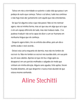 Talvez em nós a eternidade se sustente e cada vida que passa é um
pedaço de outra que começa. Talvez e só talvez, tudo isso continue
e não haja mais dor juntamente com aquilo que não entendemos.

 Sei que fui alguma coisa e que não passei. Não sei me nomear
agora, não sei minha forma, mas sei que sou em algo que sei o que
é em um espaço diferente de tudo, mas não traduzo nada... E se
pudesse traduzir não seria capaz de dizer a um ser humano em
nenhuma língua que ele conheça.

 Desperte agora lebre, tire os enfeites dos olhos, pois um dia o
sonho acaba e você acorda...

 Deixei esta carta enquanto ele dormia, mas não me lembro de
escrevê-la. Não me lembro se escrevi nos ouvidos dele, em sua pele
ou em seus cabelos. Apenas sei que ele leu e logo após eu
desapareci em uns portais molhados e salgados de medo que
vinham em minha direção. Alguns sons agudos, feito apitos, foram
ficando distantes, até que despertei e nunca mais duvidei de que
estava mesmo sonhando.



             Aline Stechitti
 