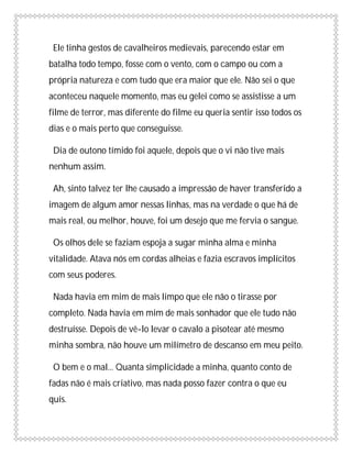 Ele tinha gestos de cavalheiros medievais, parecendo estar em
batalha todo tempo, fosse com o vento, com o campo ou com a
própria natureza e com tudo que era maior que ele. Não sei o que
aconteceu naquele momento, mas eu gelei como se assistisse a um
filme de terror, mas diferente do filme eu queria sentir isso todos os
dias e o mais perto que conseguisse.

 Dia de outono tímido foi aquele, depois que o vi não tive mais
nenhum assim.

 Ah, sinto talvez ter lhe causado a impressão de haver transferido a
imagem de algum amor nessas linhas, mas na verdade o que há de
mais real, ou melhor, houve, foi um desejo que me fervia o sangue.

 Os olhos dele se faziam espoja a sugar minha alma e minha
vitalidade. Atava nós em cordas alheias e fazia escravos implícitos
com seus poderes.

 Nada havia em mim de mais limpo que ele não o tirasse por
completo. Nada havia em mim de mais sonhador que ele tudo não
destruísse. Depois de vê-lo levar o cavalo a pisotear até mesmo
minha sombra, não houve um milímetro de descanso em meu peito.

 O bem e o mal... Quanta simplicidade a minha, quanto conto de
fadas não é mais criativo, mas nada posso fazer contra o que eu
quis.
 