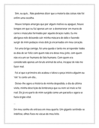 Sim, eu quis... Não podemos dizer que a maioria das coisas não foi
enfim uma escolha.

  Houve tempos amargos que por algum motivo eu apaguei, houve
tempos em que eu fui apenas um ser a desmoronar em muros de
carne e músculos formados por aqueles braços rudes. Eu me
abrigava nele deixando cair minha máscara de ódio e fazendo
surgir de mim pedaços vivos dele já encarnados em meu coração.

  Foi uma briga comigo, foi uma queda e tanto me arrepender todos
os dias de ser feliz com quem não era desse meu jeito, com quem
não era um ser humano de fato humano. Com quem era
considerado apenas um bruto animal da selva, incapaz de não me
fazer mal.

  Foi aí que o primeiro ato acabou e talvez a peça inteira alguém ou
“ele” te conte um dia...

  Deixo-lhe agora a história de minha despedida, o dia da última
visita, minha descrição da lembrança que eu nem sei mais se foi
real. Ele já era parte de mim surgido como um parasita e agora se
fazia órgão vital.

...

Em meu sonho ele entrava em meu quarto. Um gigante sentindo-se
indefeso, olhos fixos no vácuo do meu leito.
 