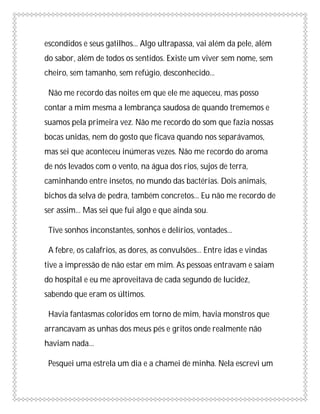 escondidos e seus gatilhos... Algo ultrapassa, vai além da pele, além
do sabor, além de todos os sentidos. Existe um viver sem nome, sem
cheiro, sem tamanho, sem refúgio, desconhecido...

 Não me recordo das noites em que ele me aqueceu, mas posso
contar a mim mesma a lembrança saudosa de quando trememos e
suamos pela primeira vez. Não me recordo do som que fazia nossas
bocas unidas, nem do gosto que ficava quando nos separávamos,
mas sei que aconteceu inúmeras vezes. Não me recordo do aroma
de nós levados com o vento, na água dos rios, sujos de terra,
caminhando entre insetos, no mundo das bactérias. Dois animais,
bichos da selva de pedra, também concretos... Eu não me recordo de
ser assim... Mas sei que fui algo e que ainda sou.

 Tive sonhos inconstantes, sonhos e delírios, vontades...

 A febre, os calafrios, as dores, as convulsões... Entre idas e vindas
tive a impressão de não estar em mim. As pessoas entravam e saiam
do hospital e eu me aproveitava de cada segundo de lucidez,
sabendo que eram os últimos.

 Havia fantasmas coloridos em torno de mim, havia monstros que
arrancavam as unhas dos meus pés e gritos onde realmente não
haviam nada...

 Pesquei uma estrela um dia e a chamei de minha. Nela escrevi um
 