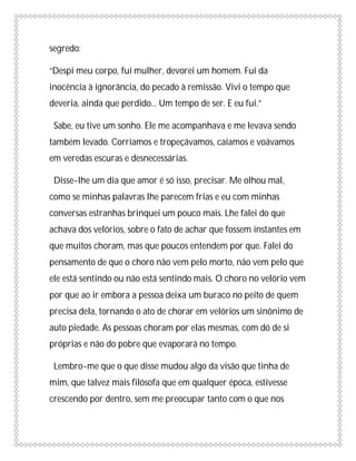 segredo:

“Despi meu corpo, fui mulher, devorei um homem. Fui da
inocência à ignorância, do pecado à remissão. Vivi o tempo que
deveria, ainda que perdido... Um tempo de ser. E eu fui.”

 Sabe, eu tive um sonho. Ele me acompanhava e me levava sendo
também levado. Corríamos e tropeçávamos, caíamos e voávamos
em veredas escuras e desnecessárias.

 Disse-lhe um dia que amor é só isso, precisar. Me olhou mal,
como se minhas palavras lhe parecem frias e eu com minhas
conversas estranhas brinquei um pouco mais. Lhe falei do que
achava dos velórios, sobre o fato de achar que fossem instantes em
que muitos choram, mas que poucos entendem por que. Falei do
pensamento de que o choro não vem pelo morto, não vem pelo que
ele está sentindo ou não está sentindo mais. O choro no velório vem
por que ao ir embora a pessoa deixa um buraco no peito de quem
precisa dela, tornando o ato de chorar em velórios um sinônimo de
auto piedade. As pessoas choram por elas mesmas, com dó de si
próprias e não do pobre que evaporará no tempo.

 Lembro-me que o que disse mudou algo da visão que tinha de
mim, que talvez mais filósofa que em qualquer época, estivesse
crescendo por dentro, sem me preocupar tanto com o que nos
 