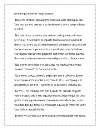 ensinam que devemos nos preocupar.

 Disse-lhe também, após alguma discussão sobre ideologias, que
fosse meu para eu precisar e eu também seria dele e que precisasse
de mim!

 Nós dois fomos uma incerteza mais certa do que naturalmente
deveria ser. A delicadeza do espírito dançava com a violência do
animal. Seu jeito e seu sistema me parecia um tanto arcaico, mas eu
continuava a sorrir para o vento e a questionar tudo, fazendo-o
ficar mudo e outras vezes gargalhar com frases estranhas quando
ele estava acostumado com um manual que a vida o obrigara a ler.

 Nós éramos contrários e ele sabia que me machucava às vezes,
como no casamento da flor com o vento.

 Quando na dança, a ternura pegava por par a paixão e a jovem
descrença no amor se abria a um coração ateu, - coração que se
converteria, se curaria -, tudo o mais se quebrava, inclusive eu...

 Porém eu me entendia bem com tudo de nós quando ninguém
mais era capacitado a isso, e quando nos instantes em que via uma
agulha entrar aguda em meu braço eu me sentia bem, pois eu via
nos olhos dele que tomaria o meu lugar a qualquer momento se lhe
fosse dado essa possibilidade.

 Era incrível ver que seus olhos nunca se molhavam na vida adulta,
 