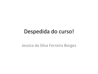 Despedida do curso! Jessica da Silva Ferreira Borges 