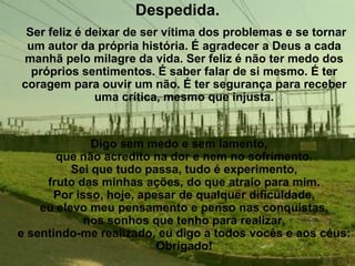 Despedida.
 Ser feliz é deixar de ser vítima dos problemas e se tornar
 um autor da própria história. É agradecer a Deus a cada
manhã pelo milagre da vida. Ser feliz é não ter medo dos
  próprios sentimentos. É saber falar de si mesmo. É ter
coragem para ouvir um não. É ter segurança para receber
              uma crítica, mesmo que injusta.


              Digo sem medo e sem lamento,
       que não acredito na dor e nem no sofrimento.
          Sei que tudo passa, tudo é experimento,
     fruto das minhas ações, do que atraio para mim.
      Por isso, hoje, apesar de qualquer dificuldade,
    eu elevo meu pensamento e penso nas conquistas,
            nos sonhos que tenho para realizar,
e sentindo-me realizado, eu digo a todos vocês e aos céus:
                         Obrigado!
 