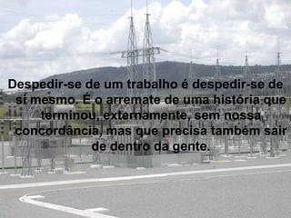 Despedir-se de um trabalho é despedir-se de
 si mesmo. É o arremate de uma história que
     terminou, externamente, sem nossa
 concordância, mas que precisa também sair
             de dentro da gente.
 
