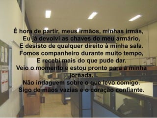 É hora de partir, meus irmãos, minhas irmãs,
   Eu já devolvi as chaves do meu armário,
  E desisto de qualquer direito à minha sala.
  Fomos companheiro durante muito tempo,
        E recebi mais do que pude dar.
 Veio o momento e estou pronto para a minha
                    jornada.
   Não indaguem sobre o que levo comigo.
  Sigo de mãos vazias e o coração confiante.
 