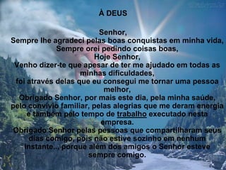 À DEUS

                          Senhor,
Sempre lhe agradeci pelas boas conquistas em minha vida,
             Sempre orei pedindo coisas boas,
                        Hoje Senhor,
 Venho dizer-te que apesar de ter me ajudado em todas as
                    minhas dificuldades,
 foi através delas que eu consegui me tornar uma pessoa
                           melhor,
  Obrigado Senhor, por mais este dia, pela minha saúde,
pelo convívio familiar, pelas alegrias que me deram energia
     e também pelo tempo de trabalho executado nesta
                          empresa.
 Obrigado Senhor pelas pessoas que compartilharam seus
      dias comigo, pois não estive sozinho em nenhum
    instante.., porque além dos amigos o Senhor esteve
                       sempre comigo.
 