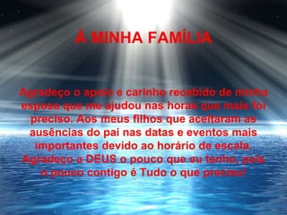 À MINHA FAMÍLIA


Agradeço o apoio e carinho recebido de minha
esposa que me ajudou nas horas que mais foi
 preciso. Aos meus filhos que aceitaram as
 ausências do pai nas datas e eventos mais
  importantes devido ao horário de escala.
Agradeço a DEUS o pouco que eu tenho, pois
   o pouco contigo é Tudo o que preciso!
 