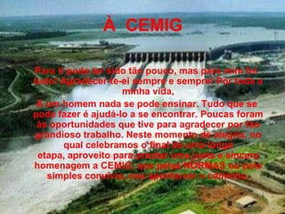 À CEMIG

Para ti pode ter sido tão pouco, mas para mim foi
tudo! Agradecer-te-ei sempre e sempre! Por toda a
                    minha vida,
 A um homem nada se pode ensinar. Tudo que se
pode fazer é ajudá-lo a se encontrar. Poucas foram
 às oportunidades que tive para agradecer por tão
grandioso trabalho. Neste momento de alegria, no
       qual celebramos o final de uma longa
 etapa, aproveito para prestar uma justa e sincera
homenagem a CEMIG, que pelas NORMAS ou pelo
   simples convívio, nos apontaram o caminho.
 