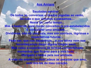 Aos Amigos

                   Saudades sentirei
   De todos as conversas e risadas jogadas ao vento,
          De tudo o que vivemos e passamos....
                 Neste tão curto tempo...
Mas o bastante, para mudar conceitos já pré-estabelecidos
              E consolidar uma amizade....
Dividimos, não só uma sala, mas sim sorrisos, lágrimas e
                  expectativas futuras...
  Pode ser, que nos separemos....e que talvez nem nos
       reconheçamos daqui alguns longos anos...
    Mas valeu a experiência de termos compartilhado
        momentos que ficarão para a vida toda....
           Obrigado a todos pela sua amizade.
  A vida me ensinou a dizer adeus às pessoas que amo,
              sem tirá-las do meu coração.
 