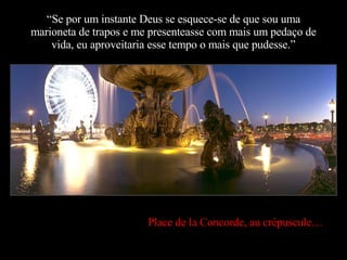“ Se por um instante Deus se esquece-se de que sou uma marioneta de trapos e me presenteasse com mais um pedaço de vida, eu aproveitaria esse tempo o mais que pudesse.” Place de la Concorde, au crépuscule… 