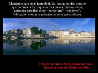 Mantém os que amas junto de ti, diz-lhes ao ouvido o muito que precisas deles, o quanto lhes queres e trata-os bem, aproveita para lhes dizer, “perdoa-me”, “por favor”, “obrigado” e todas as palavras de amor que conheces. L'Ile de la Cité et Notre-Dame de Paris,   Depuis le Port de l'Hôtel-de-Ville 
