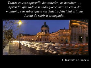 Tantas cousas aprendín de vostedes, os hombres….,
 Aprendín que todo o mundo quere vivir na cima da
montaña, sen saber que a verdadeira felicidad está na
            forma de subir a escarpada.




                                      O Instituto de Francia
 