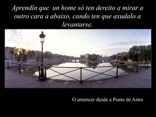 Aprendín que un home só ten dereito a mirar a
 outro cara a abaixo, cando ten que axudalo a
                  levantarse.




                    O amencer desde a Ponte de Artes
 