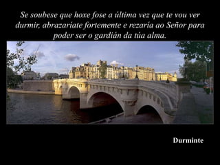 Se soubese que hoxe fose a última vez que te vou ver
durmir, abrazaríate fortemente e rezaría ao Señor para
           poder ser o gardián da túa alma.




                                            Durminte
 