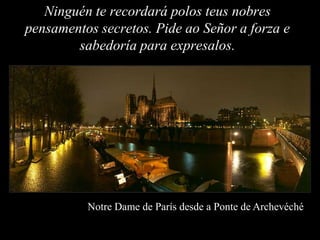 Ninguén te recordará polos teus nobres
pensamentos secretos. Pide ao Señor a forza e
        sabedoría para expresalos.




          Notre Dame de París desde a Ponte de Archevéché
 