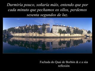 Fachada do Quai de Borbón & e a súa
reflexión
Durmiría pouco, soñaría máis, entendo que por
cada minuto que pechamos os ol...