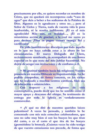 precisamente por ello, os quiero recordar en nombre de
Cristo, que no quedará sin recompensa cada “vaso de
agua” que deis a beber a los sedientos de la Palabra de
Dios. Algunos os lo agradecen y otros no…; pero al
Señor de Cielos y Tierra, nada de vuestra vida le pasa
inadvertido, ni le resulta indiferente. ¡Él es el más
agradecido! Más aún, en realidad…, ¡Él es la
mismísima acción de gracias!, a la cual me sumo yo
para deciros: ¡Dios os pague vuestra entrega fiel y
sacrificada!
     Os pido humildemente disculpas por todo aquello
en lo que no haya sabido estar a la altura de las
circunstancias. El nuevo Delegado del Clero,
recientemente nombrado, os acompañará de una forma
especial en lo que resta del Año Jubilar Sacerdotal. No
dejéis de acoger sus invitaciones y de confiaros a él.

     + Mi gratitud también hacia los religiosos: Vuestra
presencia en nuestra Diócesis es importantísima. Lo he
podido comprobar, de forma concreta, en las visitas
que he realizado a muchos centros católicos, bien sea
de educación o asistenciales.
     Con respecto a los religiosos de vida
contemplativa, puedo decir que los he sentido como el
mayor apoyo y descanso del obispo. Su testimonio de
entrega por toda la Iglesia es verdaderamente
conmovedor.

     + ¿Y qué no diré de nuestros queridos laicos
palentinos? A veces he pensado, y también lo he
comentado con mis más estrechos colaboradores, que
uno no sabe muy bien si son los bueyes los que tiran
del carro, o es el carro el que tira de los bueyes
(¡permitidme la broma!). ¡Cuántas veces he sido testigo
de que vuestro entusiasmo nos precede, de forma que
 