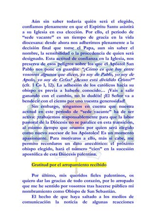 Aún sin saber todavía quién será el elegido,
confiamos plenamente en que el Espíritu Santo asistirá
a su Iglesia en esa elección. Por ello, el periodo de
“sede vacante” es un tiempo de gracia en la vida
diocesana: desde ahora nos adherimos plenamente a la
decisión final que tome el Papa, aun sin saber el
nombre, la sensibilidad o la procedencia de quien será
designado. Esta actitud de confianza en la Iglesia, nos
preserva de esos peligros sobre los que el Apóstol San
Pablo nos pone en guardia: “¿Cómo es que hay entre
vosotros algunos que dicen, yo soy de Pablo, yo soy de
Apolo, yo soy de Cefas? ¿Acaso está dividido Cristo?”
(cfr. 1 Co 1, 12). La adhesión de los católicos hacia su
obispo es previa a haberle conocido… ¡Vais a salir
ganando con el cambio, no lo dudéis! ¡El Señor va a
bendecir con el ciento por uno vuestra generosidad!
      Sin embargo, tengamos en cuenta que nuestra
actitud en este periodo de “sede vacante” ha de ser
activa: ¡trabajemos responsablemente para que la labor
pastoral de la Diócesis no se paralice en esta transición,
al mismo tiempo que oramos por quien será elegido
como nuevo sucesor de los Apóstoles! Es un momento
apasionante. Para motivaros a ello, más si cabe, me
permito recordaros un dato anecdótico: el próximo
obispo elegido, hará el número “cien” en la sucesión
apostólica de esta Diócesis palentina.

    Gratitud por el arropamiento recibido

    Por último, mis queridos fieles palentinos, os
quiero dar las gracias de todo corazón, por lo arropado
que me he sentido por vosotros tras hacerse público mi
nombramiento como Obispo de San Sebastián.
    El hecho de que haya saltado a los medios de
comunicación la noticia de algunas reacciones
 