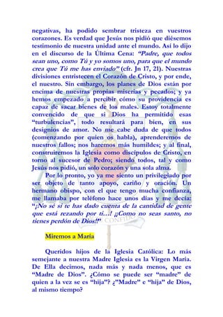 negativas, ha podido sembrar tristeza en vuestros
corazones. Es verdad que Jesús nos pidió que diésemos
testimonio de nuestra unidad ante el mundo. Así lo dijo
en el discurso de la Última Cena: “Padre, que todos
sean uno, como Tú y yo somos uno, para que el mundo
crea que Tú me has enviado” (cfr. Jn 17, 21). Nuestras
divisiones entristecen el Corazón de Cristo, y por ende,
el nuestro. Sin embargo, los planes de Dios están por
encima de nuestras propias miserias y pecados; y ya
hemos empezado a percibir cómo su providencia es
capaz de sacar bienes de los males. Estoy totalmente
convencido de que si Dios ha permitido esas
“turbulencias”, todo resultará para bien, en sus
designios de amor. No me cabe duda de que todos
(comenzando por quien os habla), aprenderemos de
nuestros fallos; nos haremos más humildes; y al final,
construiremos la Iglesia como discípulos de Cristo, en
torno al sucesor de Pedro; siendo todos, tal y como
Jesús nos pidió, un solo corazón y una sola alma.
     Por lo pronto, yo ya me siento un privilegiado por
ser objeto de tanto apoyo, cariño y oración. Un
hermano obispo, con el que tengo mucha confianza,
me llamaba por teléfono hace unos días y me decía:
“¡No sé si te has dado cuenta de la cantidad de gente
que está rezando por ti…! ¡¡Como no seas santo, no
tienes perdón de Dios!!”

    Miremos a María

    Queridos hijos de la Iglesia Católica: Lo más
semejante a nuestra Madre Iglesia es la Virgen María.
De Ella decimos, nada más y nada menos, que es
“Madre de Dios”. ¿Cómo se puede ser “madre” de
quien a la vez se es “hija”? ¿”Madre” e “hija” de Dios,
al mismo tiempo?
 