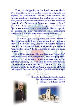 Pues, con la Iglesia, sucede igual que con María.
Dios también ha puesto en las manos de la Iglesia una
especie de “maternidad divina”, que convive con
nuestra condición humana... Sin embargo, en nuestro
caso, tenemos que hablar también de nuestra condición
“pecadora”. “Llevamos el Tesoro en vasijas de barro”
(cfr. 2 Co 4, 7)… y precisamente, por ello, hemos de
fijar nuestra mirada en la santidad de María, cayendo
en cuenta de que necesitamos una permanente
conversión y reforma para poder ser “Iglesia fiel”.

     Mis últimas palabras quieren ser éstas: ¡Mirad a
María! ¡Mirad su belleza, mirad su santidad! ¡Agarraos
fuerte al Santo Rosario, llevadlo en vuestro bolsillo y
rezadlo con frecuencia! Será un signo de que estamos
“conectados en red”. Es la comunión en Cristo, a través
de María.
     Con Ella, sólo con Ella, nos haremos “pequeños”
para poder servir a los “pequeños”, a los más pequeños;
es decir, a los pobres y a cuantos esperan nuestra
caridad. Con Ella, sólo con Ella, podremos pronunciar
con verdad y en plenitud: “In Te Confido”. ¡Confío en
el plan providente de Dios Padre y confío en el Amor
del Sagrado Corazón de su Hijo! ¡Que Dios os bendiga!


                    Monseñor José Ignacio Munilla Aguirre
                        Santa Iglesia Catedral de Palencia
                             Domingo 3 de Enero de 2010
 