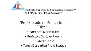 “Profesorado de Educación
Física”
• Nombre: Marín Lucas
• Profesor: Gustavo Parolín
• Cátedra: 1°3°
• Tema: Despedida Profe Estrada
 