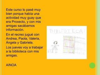 Este curso lo pasé muy bien porque había una actividad muy guay que era Proxecto, y con mis amigas sacábamos información.En el recreo jugué con Andrea, Paola, Valeria, Ángela y Gabriela.Los jueves voy a trabajar a la biblioteca con mis amigas.AINOA